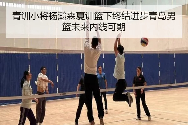 青训小将杨瀚森夏训篮下终结进步青岛男篮未来内线可期